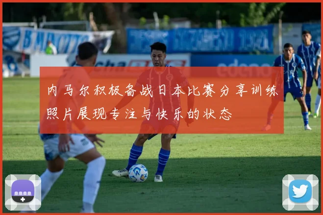 内马尔积极备战日本比赛分享训练照片展现专注与快乐的状态