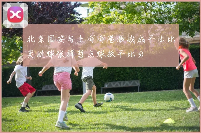 北京国安与上海海港激战成平法比奥进球张稀哲点球扳平比分