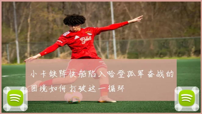 小卡缺阵快船陷入哈登孤军奋战的困境如何打破这一循环