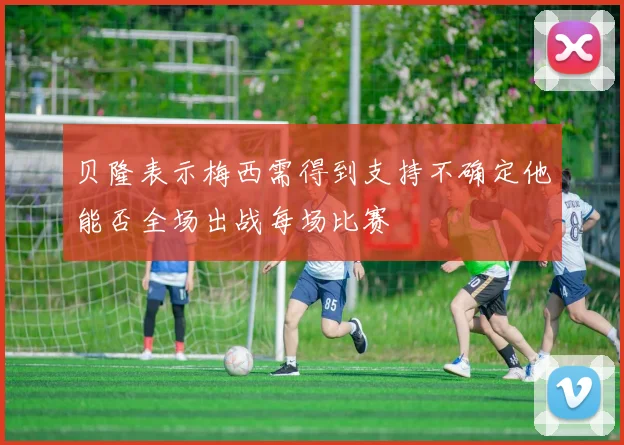贝隆表示梅西需得到支持不确定他能否全场出战每场比赛