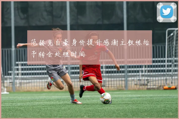 范赫克自豪身价提升感谢主教练给予转会处理时间