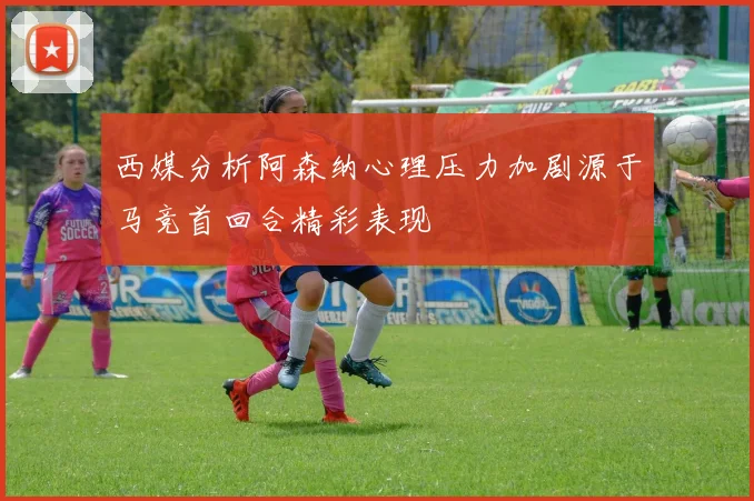 西媒分析阿森纳心理压力加剧源于马竞首回合精彩表现