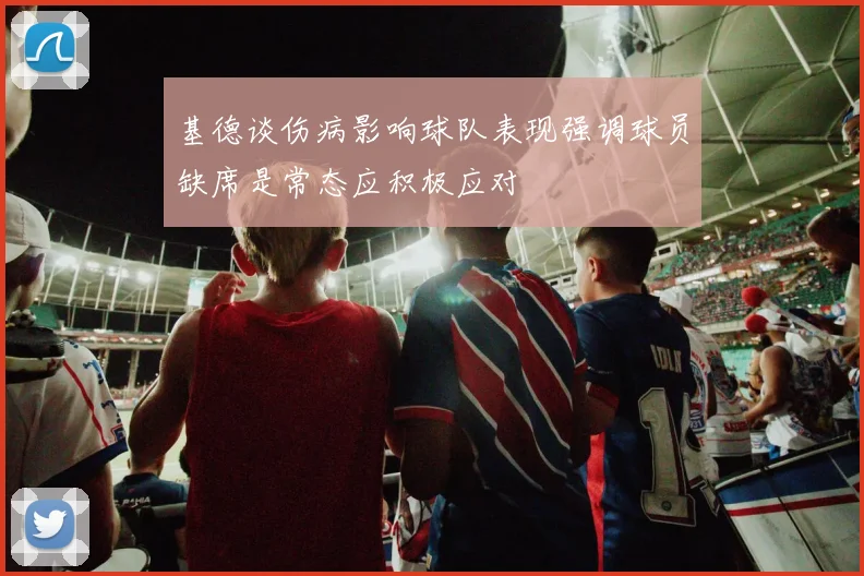 基德谈伤病影响球队表现强调球员缺席是常态应积极应对