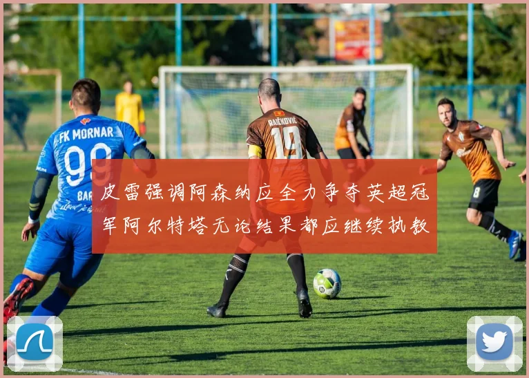 皮雷强调阿森纳应全力争夺英超冠军阿尔特塔无论结果都应继续执教