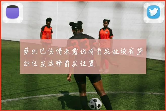 萨利巴伤情未愈仍将首发杜埃有望担任左边锋首发位置