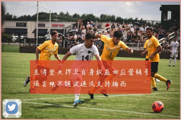 王涛坚决捍卫自身权益回应营销号谣言绝不随波逐流支持梅西