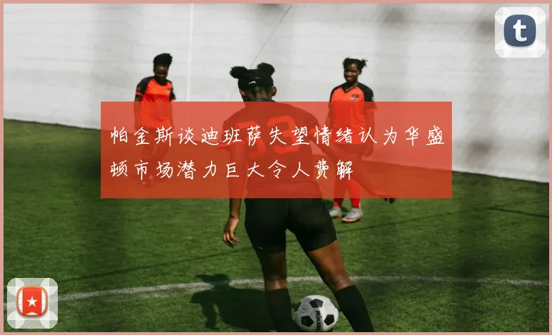 帕金斯谈迪班萨失望情绪认为华盛顿市场潜力巨大令人费解
