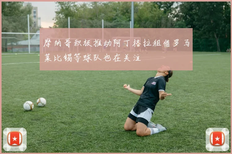 摩纳哥积极推动阿丁格拉租借罗马莱比锡等球队也在关注