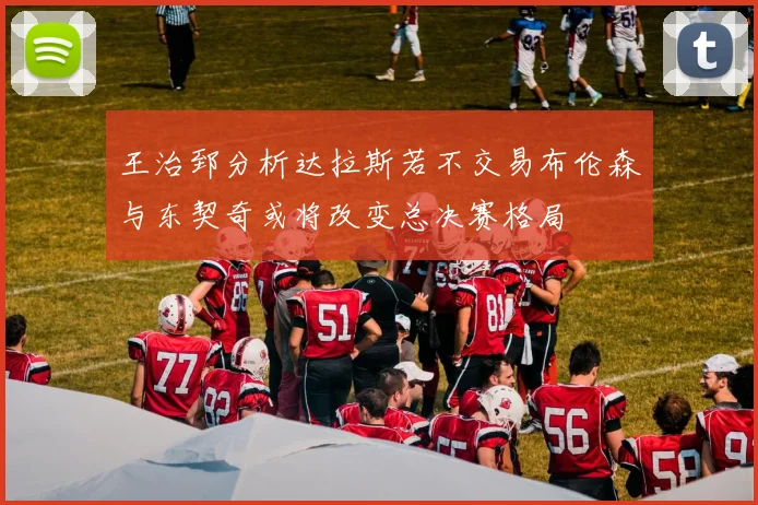 王治郅分析达拉斯若不交易布伦森与东契奇或将改变总决赛格局