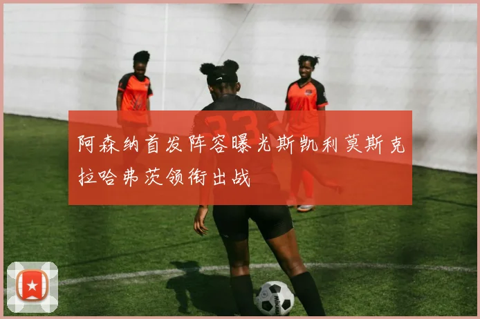 阿森纳首发阵容曝光斯凯利莫斯克拉哈弗茨领衔出战