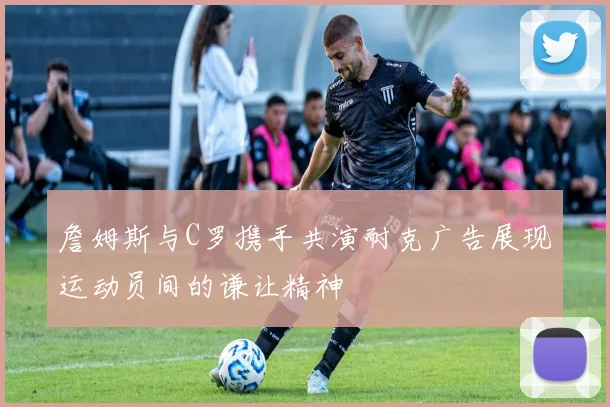 詹姆斯与C罗携手共演耐克广告展现运动员间的谦让精神
