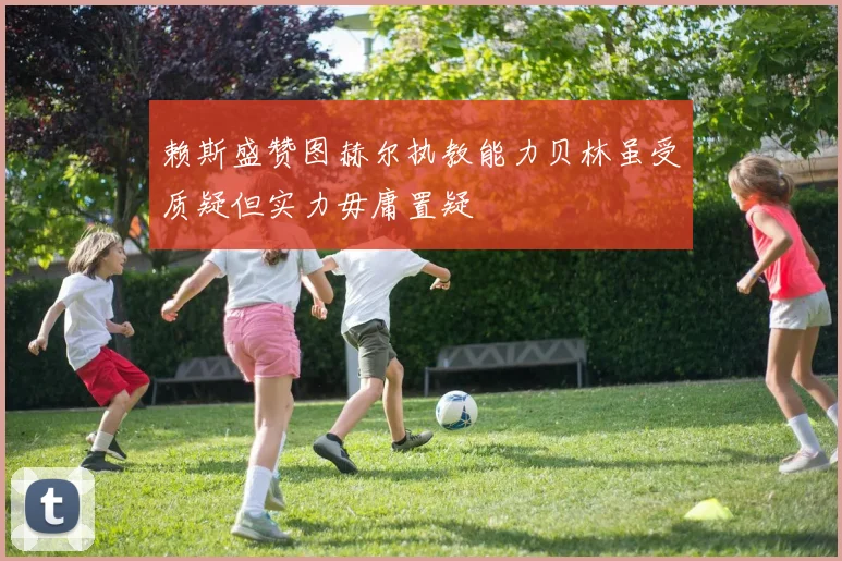 赖斯盛赞图赫尔执教能力贝林虽受质疑但实力毋庸置疑